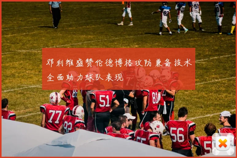 邓利维盛赞伦德博格攻防兼备技术全面助力球队表现