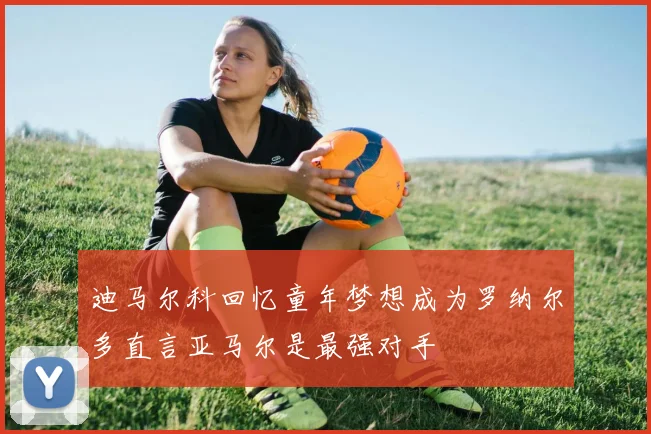 迪马尔科回忆童年梦想成为罗纳尔多直言亚马尔是最强对手