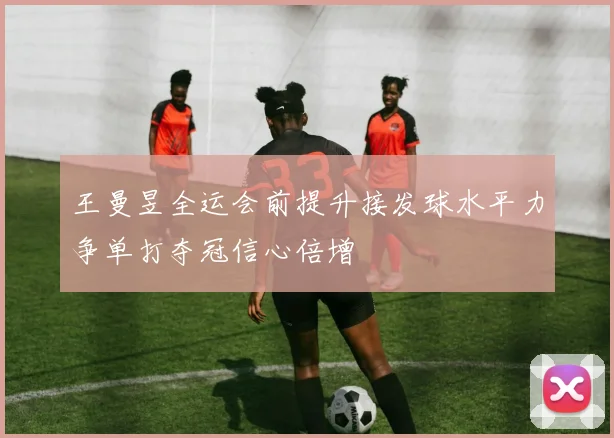王曼昱全运会前提升接发球水平力争单打夺冠信心倍增
