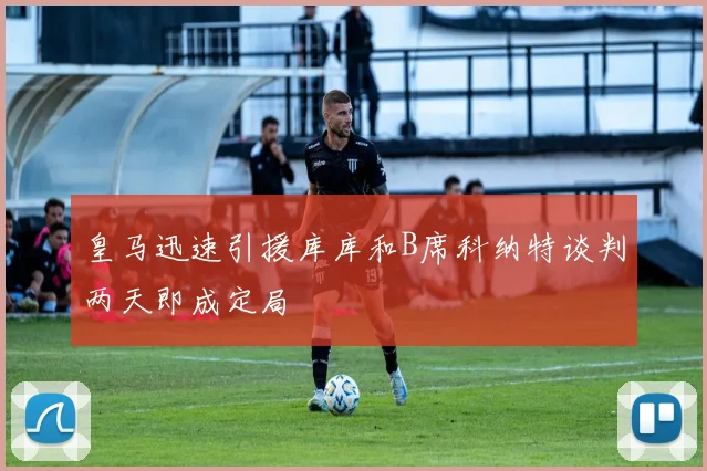 皇马迅速引援库库和B席科纳特谈判两天即成定局