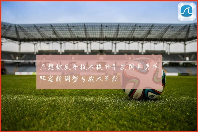 王楚钦反手技术提升引发国乒男单阵容新调整与战术革新