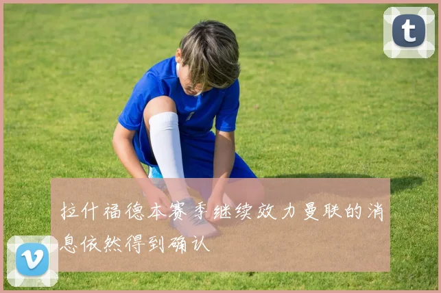 拉什福德本赛季继续效力曼联的消息依然得到确认