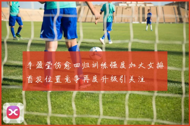李盈莹伤愈回归训练强度加大女排首发位置竞争再度升级引关注