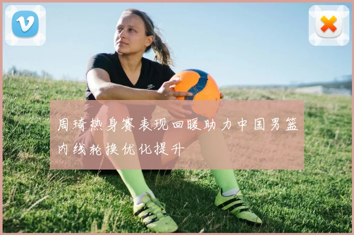 周琦热身赛表现回暖助力中国男篮内线轮换优化提升
